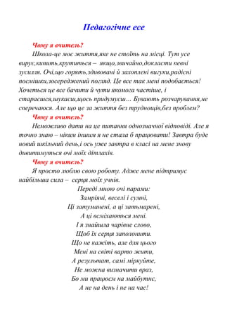 Педагогічне есе
Чому я вчитель?
Школа-це моє життя,яке не стоїть на місці. Тут усе
вирує,кипить,крутиться – якщо,звичайно,докласти певні
зусилля. Очі,що горять,здивовані й захоплені вигуки,радісні
посмішки,зосереджений погляд. Це все так мені подобається!
Хочеться це все бачити й чути якомога частіше, і
стараєшся,шукаєш,щось придумуєш… Бувають розчарування,не
сперечаюся. Але що це за життя без труднощів,без проблем?
Чому я вчитель?
Неможливо дати на це питання однозначної відповіді. Але я
точно знаю – ніким іншим я не стала б працювати! Завтра буде
новий шкільний день,і ось уже завтра в класі на мене знову
дивитимуться очі моїх дітлахів.
Чому я вчитель?
Я просто люблю свою роботу. Адже мене підтримує
найбільша сила – серця моїх учнів.
Переді мною очі парами:
Замріяні, веселі і сумні,
Ці затуманені, а ці затьмарені,
А ці всміхаються мені.
І я знайшла чарівне слово,
Щоб їх серця заполонити.
Що не кажіть, але для цього
Мені на світі варто жити,
А результат, самі міркуйте,
Не можна визначити враз,
Бо ми працюєм на майбутнє,
А не на день і не на час!
 