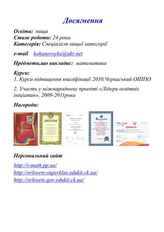 Досягнення
Освіта: вища
Стаж роботи: 24 роки
Категорія: Спеціаліст вищої категорії
e-mail kohanovsyka@ukr.net
Предмети,що викладає: математика
Курси:
1. Курси підвищення кваліфікації 2010,Черкаський ОІППО
2. Участь у міжнародному проекті «Лідери освітніх
ініціатив», 2009-2011роки
Нагороди:
Персональний сайт
http://i-math.pp.ua/
http://orlovets-superklas.edukit.ck.ua/
http://orlovets-gor.edukit.ck.ua/
 