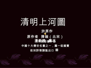 清明上河
清明上河圖
清乾隆 摹本
於原作
原作者 擇端（北宋）
北宋風俗畫作品
中國十大傳世名畫之一，屬一级國寶
欲知詳情請點出口　　
 