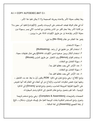 A: > COPY AUTOEXEC.BAT C:
.‫األمر‬ ‫هذا‬ ‫تنفيذ‬ ‫يمكن‬ ‫ال‬ ‫ال‬‫ا‬‫و‬ ‫الصحيحة‬ ‫وحروفه‬ ‫وقاعدته‬ ‫األمر‬ ‫معرفة‬ ‫يتطلب‬ ‫وهذا‬
‫(ا‬ ‫الصور‬‫و‬ ‫الرسومات‬ ‫على‬ ‫المستخدم‬ ‫فيعتمد‬ ‫افذ‬‫و‬‫الن‬ ‫نظام‬ ‫في‬ ‫أما‬‫بدال‬ ‫معين‬ ‫أمر‬ ‫لتنفيذ‬ )‫أليقونات‬
‫ن‬‫دو‬ ‫وسهولة‬ ‫بيسر‬ ‫اآللي‬ ‫الحاسب‬ ‫مع‬ ‫ن‬‫يتعاملو‬ ‫الناس‬ ‫من‬ ‫كثير‬ ‫جعل‬ ‫وهذا‬ ‫األمر‬ ‫كتابة‬ ‫من‬
. ‫ن‬‫يدو‬‫ر‬‫ي‬ ‫ما‬ ‫على‬ ‫الدالة‬ ‫األيقونات‬ ‫يق‬‫ر‬‫ط‬ ‫عن‬ ‫بل‬ ‫اعدها‬‫و‬‫وق‬ ‫امر‬‫و‬‫األ‬ ‫معرفة‬
( ‫نظام‬ ‫عن‬ ‫النظام‬ ‫هذا‬ ‫يتميز‬Ms-Dos:‫يلي‬ ‫بما‬ )
0.‫االستخدام‬ ‫سهولة‬.
2.‫تطب‬ ‫من‬ ‫أكثر‬ ‫استخدام‬‫احد‬‫و‬ ‫آن‬ ‫في‬ ‫يق‬(Multitasking) .
3.‫األيقونات‬ ‫تسمى‬ ‫ة‬‫ر‬‫صغي‬ ‫ورموز‬ ‫أشكال‬ ‫استخدام‬((Icons‫معينة‬ ‫تطبيقات‬ ‫تمثل‬ ‫وهي‬.
1.‫ائم‬‫و‬‫الق‬ ‫يستخدم‬(Menus)‫الماوس‬ ‫يق‬‫ر‬‫ط‬ ‫عن‬ ‫االختيار‬ ‫ويتم‬(Mouse).
5.‫الملفات‬ ‫مع‬ ‫التعامل‬ ‫سهولة‬.
6.ً‫ا‬‫جد‬ ‫قليل‬ ‫حفظها‬ ‫يجب‬ ‫التي‬ ‫امر‬‫و‬‫األ‬ ‫عدد‬.
7.‫الملفات‬ ‫مع‬ ‫التعامل‬ ‫سهولة‬.
0.‫ع‬ً‫ا‬‫جد‬ ‫قليل‬ ‫حفظها‬ ‫يجب‬ ‫التي‬ ‫امر‬‫و‬‫األ‬ ‫دد‬.
‫اإلقالع‬ ‫امج‬‫ر‬‫ب‬:‫ة‬‫ر‬‫ذاك‬ ‫في‬ ‫ن‬‫تخز‬ ‫امج‬‫ر‬‫ب‬ ‫وهي‬ROM، ‫التشغيل‬ ‫بدء‬ ‫عند‬ ‫ينفذ‬ ‫ما‬ ‫أول‬ ‫ن‬‫وتكو‬
‫تتعرض‬ ‫أنها‬ ‫كما‬ ‫النظام‬ ‫في‬ ‫أخطاء‬ ‫أي‬ ‫عن‬ ‫اإلبالغ‬‫و‬ ‫الحاسوب‬ ‫لمكونات‬ ‫فحص‬ ‫اء‬‫ر‬‫إج‬ ‫وعليها‬
( ‫قيادتها‬ ‫امج‬‫ر‬‫ب‬ ‫وتحميل‬ ‫للحاسوب‬ ‫بوطة‬‫ر‬‫الم‬ ‫الطرفية‬ ‫ة‬‫ز‬‫األجه‬ ‫على‬Drivers‫ة‬‫ر‬‫الذاك‬ ‫إلى‬ )
.‫له‬ ‫ة‬‫ر‬‫السيط‬ ‫وتسلم‬ ‫ة‬‫ر‬‫الذاك‬ ‫إلى‬ ‫التشغيل‬ ‫نظام‬ ‫نامج‬‫ر‬‫ب‬ ‫بتحميل‬ ‫تقوم‬ ‫كما‬ ، ‫ئيسية‬‫ر‬‫ال‬
( ‫المترجمات‬‫و‬ ‫المجمعات‬Assemblers&Compilers)‫لترجمة‬ ‫تستخدم‬ ‫امج‬‫ر‬‫ب‬ ‫وهي‬ :
)‫باسكال،...الخ‬ ،‫ان‬‫ر‬‫ت‬‫ر‬‫فو‬ ،‫(بيسك‬ ‫مثل‬ ‫العليا‬ ‫البرمجة‬ ‫بلغات‬ ‫المكتوبة‬ ‫المستخدم‬ ‫امج‬‫ر‬‫ب‬ ‫وتحويل‬
( ‫التجميع‬ ‫بلغة‬ ‫أو‬Assembly. ‫الماكنة‬ ‫لغة‬ ‫إلى‬ )
 