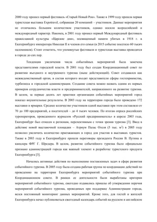 2000 году прошел первый фестиваль «Старый Новый Рок». Также в 1999 году прошла первая
туристская выставка Expotravel, собравшая 20 компаний – участников. Данные мероприятия
не отличались большим количеством участников, однако носили всероссийский и
международный характер. Наконец, в 2001 году прошел первый Международный фестиваль
православной культуры «Царские дни», посвященный памяти убитых в 1918 г. в
Екатеринбурге императора Николая II и членов его семьи (в 2015 событие посетило 60 тысяч
паломников). Стоит отметить, что упомянутые фестивали и туристская выставка проводятся
в городе до сих пор.
Тенденция увеличения числа событийных мероприятий была замечена
представителями городской власти. В 2001 году был создан Координационный совет по
развитию въездного и внутреннего туризма (ныне действующий). Совет создавался как
межведомственный орган, в состав которого входят представители сферы гостеприимства,
турбизнеса и городской администрации. Создание совета можно назвать одним из первых
примеров сотрудничества власти и предпринимателей, направленного на развитие туризма.
В целом, за первые десять лет практики организации событийных мероприятий город
показал внушительные результаты. В 2003 году на территории города было проведено 172
выставки и ярмарки. Среднее количество участников одной выставки при этом составляло от
70 до 100 предприятий, а посетителей – до 4 тысяч человек. По итогам опроса российских
туроператоров, проведенного журналом «Русский предприниматель» в апреле 2003 года,
Екатеринбург был отнесен к регионам, перспективным с точки зрения туризма [3]. Ввод в
действие новой выставочной площадки – Атриум Палас Отеля (5 тыс. м2
) в 2005 году
позволил увеличить количество приезжающих в город для участия в выставках туристов.
Также в 2003 году в Екатеринбурге прошли переговоры президента России В. Путина и
канцлера ФРГ Г. Шредера. В целом, развитие событийного туризма было официально
признано администрацией города как важный элемент в разработке туристского продукта
Екатеринбурга [3].
Начались активные действия по выполнению поставленных задач в сфере развития
событийного туризма. В 2005 году была создана рабочая группа по координации действий по
проведению на территории Екатеринбурга мероприятий событийного туризма при
Координационном совете. В рамках ее деятельности были выработаны критерии
мероприятий событийного туризма, ежегодно издавались приказы об утверждении перечня
мероприятий событийного туризма, проводимых при поддержке Администрации города,
велся постоянный мониторинг данных мероприятий. Кроме того, для гостей и жителей
Екатеринбурга начал публиковаться ежегодный календарь событий на русском и английском
 