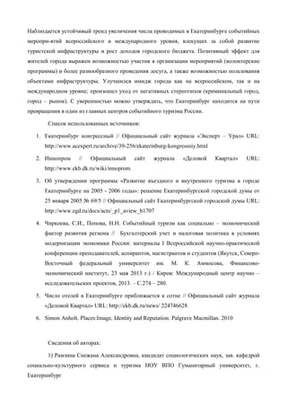 Наблюдается устойчивый тренд увеличения числа проводимых в Екатеринбурге событийных
меропри-ятий всероссийского и международного уровня, влекущих за собой развитие
туристской инфраструктуры и рост доходов городского бюджета. Позитивный эффект для
жителей города выражен возможностью участия в организации мероприятий (волонтерские
программы) и более разнообразного проведения досуга, а также возможностью пользования
объектами инфраструктуры. Улучшился имидж города как на всероссийском, так и на
международном уровне; произошел уход от негативных стереотипов (криминальный город,
город – рынок). С уверенностью можно утверждать, что Екатеринбург находится на пути
превращения в один из главных центров событийного туризма России.
Список использованных источников:
1. Екатеринбург конгрессный // Официальный сайт журнала «Эксперт – Урал» URL:
http://www.acexpert.ru/archive/39-256/ekaterinburg-kongressniy.html
2. Иннопром // Официальный сайт журнала «Деловой Квартал» URL:
http://www.ekb.dk.ru/wiki/innoprom
3. Об утверждении программы «Развитие въездного и внутреннего туризма в городе
Екатеринбурге на 2005 - 2006 годы»: решение Екатеринбургской городской думы от
25 января 2005 № 69/5 // Официальный сайт Екатеринбургской городской думы URL:
http://www.egd.ru/docs/acts/_p1_aview_b1707
4. Чиркоева, С.И., Попова, Н.Н. Событийный туризм как социально – экономический
фактор развития региона // Бухгалтерский учет и налоговая политика в условиях
модернизации экономики России: материалы I Всероссийской научно-практической
конференции преподавателей, аспирантов, магистрантов и студентов (Якутск, Северо-
Восточный федеральный университет им. М. К. Аммосова, Финансово-
экономический институт, 23 мая 2013 г.) / Киров: Международный центр научно –
исследовательских проектов, 2013. – С.274 – 280.
5. Число отелей в Екатеринбурге приближается к сотне // Официальный сайт журнала
«Деловой Квартал» URL: http://ekb.dk.ru/news/ 224746628
6. Simon Anholt. Places:Image, Identity and Reputation. Palgrave Macmillan. 2010
Сведения об авторах:
1) Рамзина Снежана Александровна, кандидат социологических наук, зав. кафедрой
социально-культурного сервиса и туризма НОУ ВПО Гуманитарный университет, г.
Екатеринбург
 