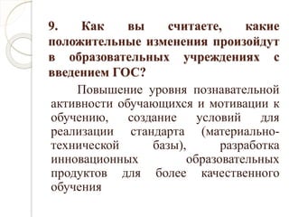 9. Как вы считаете, какие
положительные изменения произойдут
в образовательных учреждениях с
введением ГОС?
Повышение уровня познавательной
активности обучающихся и мотивации к
обучению, создание условий для
реализации стандарта (материально-
технической базы), разработка
инновационных образовательных
продуктов для более качественного
обучения
 