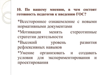 10. По вашему мнению, в чем состоит
готовность педагогов к введению ГОС?
*Всестороннее ознакомление с новыми
нормативными документами
*Мотивация менять стереотипные
стратегии деятельности
*Высокий уровень развития
рефлексивных навыков
*Умение организовать и создавать
условия для экспериментирования и
проектирования
 