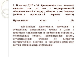 1. В законе ДНР «Об образовании» есть основные
понятия, одно из них - государственный
образовательный стандарт, объясните его значение
(выберите правильный вариант ответа)
Правильный ответ - Б:
совокупность обязательных требований к
образованию определенного уровня и (или) к
профессии, специальности и направлению подготовки,
утвержденных органом исполнительной власти,
осуществляющим функции по выработке
государственной политики и нормативно-правовому
регулированию в сфере образования
 