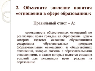2. Объясните значение понятия
«отношения в сфере образования»:
Правильный ответ – А:
совокупность общественных отношений по
реализации права граждан на образование, целью
которых является освоение обучающимися
содержания образовательных программ
(образовательные отношения), и общественных
отношений, которые связаны с образовательными
отношениями, и целью которых является создание
условий для реализации прав граждан на
образование
 