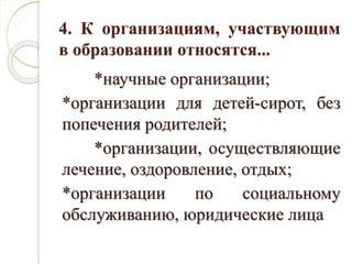 4. К организациям, участвующим
в образовании относятся...
*научные организации;
*организации для детей-сирот, без
попечения родителей;
*организации, осуществляющие
лечение, оздоровление, отдых;
*организации по социальному
обслуживанию, юридические лица
 