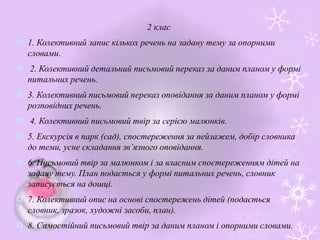 2 клас
 1. Колективний запис кількох речень на задану тему за опорними
словами.
 2. Колективний детальний письмовий переказ за даним планом у формі
питальних речень.
 3. Колективний письмовий переказ оповідання за даним планом у формі
розповідних речень.
 4. Колективний письмовий твір за серією малюнків.
 5. Екскурсія в парк (сад), спостереження за пейзажем, добір словника
до теми, усне складання зв’язного оповідання.
 6. Письмовий твір за малюнком і за власним спостереженням дітей на
задану тему. План подається у формі питальних речень, словник
записується на дошці.
 7. Колективний опис на основі спостережень дітей (подається
словник, зразок, художні засоби, план).
 8. Самостійний письмовий твір за даним планом і опорними словами.
 