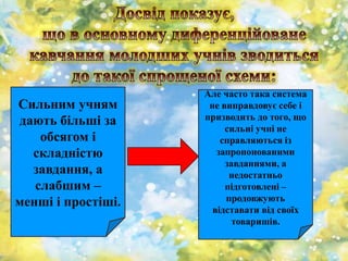 Сильним учням
дають більші за
обсягом і
складністю
завдання, а
слабшим –
менші і простіші.
Але часто така система
не виправдовує себе і
призводить до того, що
сильні учні не
справляються із
запропонованими
завданнями, а
недостатньо
підготовлені –
продовжують
відставати від своїх
товаришів.
 