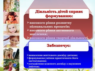 високого рівня розвитку
пізнавальних процесів;
високого рівня активного
мислення;
високого рівня творчої діяльності.
Діяльність дітей сприяєДіяльність дітей сприяє
формуванню:формуванню:
виявлення життєвого досвіду дитини;
формування уміння практичного його
застосування;
узгодження власного досвіду з науковим
змістом;
засвоювати знання на більш високому
Забезпечує:Забезпечує:
 