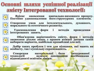 Якісне оновлення навчально-виховного процесу.
Постійне удосконалення його структурних елементів.
Створення умов для інтелектуального, духовного,
морального та естетичного розвитку.
Удосконалення форм і методів проведення
інтегрованих занять.
Обов'язкова варіативність змісту, форм і методів
засвоєння дітьми знань з правом кожної дитини самій
вибирати варіанти, найбільш привабливі для неї;
Добір таких проблем і тем для пізнання, які мають як
особисту, так і суспільну спрямованість.
Створення матеріальної бази інтегрованої
технології шляхом доповнення посібниками у
відповідності освітнім лініям.
 