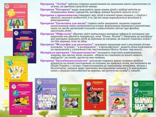Програма "Логіка" орієнтує старших дошкільників на засвоєння такого діалектично­го
зв'язку, як причина і результат явища.
Програма "Риторика" надає можливість трену­вання дітей у підборі епітетів до
пізнавальних явищ і предметів, метафор, вміння будувати діалоги та ін.)
Програма з правознавства стверджує віру дітей в основні права людини, у гідність і
цінність людської особистості, в те, що всі люди народжуються вільними й
рівноправними
Програма "Економіка для малят" ставить своїм завданням: надання старшим
дошкільникам знань економічної культури; формування первинних економічних
знань як засобу організації стосунків з навколишнім світом; про­фесійну
орієнтацію дітей.
Програма "Міфологія" збагачує зміст навчального матеріалу міфами й легендами про
навколиш­ню дійсність (наприклад, тема "Птахи. Лелека"). Звертання до матеріалу
цієї програми підводить дітей до відповіді на питання, як взагалі з'явились птахи і
хто був першим, птах чи яйце.
Програма "Філософія для маленьких", основним завданням якої є реалізація дітьми
положень "я думаю", "я розмірковую", "я філософствую", надасть дітям можливість
по­тренуватися у тлумаченні слів, висловлювань (бусол, бузько, чор­ногуз).
Матеріали програми "Людинознавство" нагадають стар­шим дошкільникам,
зокрема, про високу місію людини ­ обереж­не ставлення до всього живого,
передусім ­ до птахів, друзів на­ших менших.
Програма "Батьківщинознавство" допоможе старшим дошкі­льникам зробити
відкриття на основі спостережень за птахами, на прикладі лелек, які мешкають на
Півдні України, у зв'язку з пристосуванням до середовища мешкання, місцем у
біологічному ланцюзі краю, причинно­наслідковими змінами у їх взаємовідно­
синах з людьми (поселяються на деревах, які ростуть на подвір'ї у людей).
 