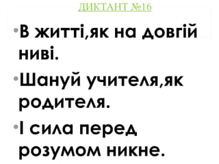 ДИКТАНТ №16
•В житті,як на довгій
ниві.
•Шануй учителя,як
родителя.
•І сила перед
розумом никне.
 
