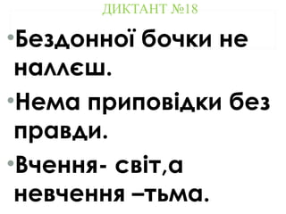 ДИКТАНТ №18
•Бездонної бочки не
наллєш.
•Нема приповідки без
правди.
•Вчення- світ,а
невчення –тьма.
 