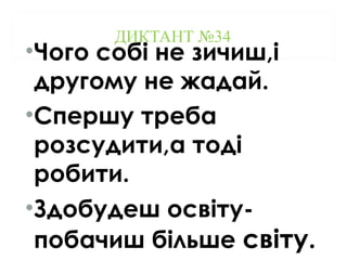 ДИКТАНТ №34
•Чого собі не зичиш,і
другому не жадай.
•Спершу треба
розсудити,а тоді
робити.
•Здобудеш освіту-
побачиш більше світу.
 