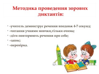 Методика проведення зорових
диктантів:
• -учитель демонструє речення вподовж 4-7 секунд;
• -читання учнями мовчки,тільки очима;
• -діти повторюють речення про себе;
• -запис;
• -перевірка.
 