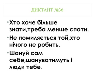 ДИКТАНТ №36
•Хто хоче більше
знати,треба менше спати.
•Не помиляється той,хто
нічого не робить.
•Шануй сам
себе,шануватимуть і
люди тебе.
 