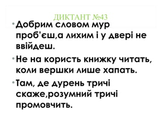 ДИКТАНТ №43
•Добрим словом мур
проб’єш,а лихим і у двері не
ввійдеш.
•Не на користь книжку читать,
коли вершки лише хапать.
•Там, де дурень тричі
скаже,розумний тричі
промовчить.
 