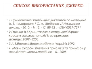 СПИСОК ВИКОРИСТАНИХ ДЖЕРЕЛ:
• 1.Применение зрительных диктантов по методике
И. Т. Федоренко / С. А. Шейкина // Начальная
школа. - 2010. - N 12. - С. 89-92 . - ISSN 0027-7371
• 2.Гридіна В.Т.Кришталеве джерельце:Збірник
кращих загадок,прислів’їв та приказок.-
Донецьк,2009.-320с.
• 3.Л.Е.Ярешко.Весела абетка.-Чернігів,1992.
• 4. Мовні скарби: Вивчення прислів’я та приказок у
школі:Навч.-метод.посібник. - К., 2005
 