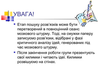 УВАГА!
 Етап пошуку розв’язків може бути
перетворений в повноцінний сеанс
мозкового штурму. Тоді, на смужки паперу
записуємо розв’язки, відібрані у фазі
критичного аналізу ідей, генерованих під
час мозкового штурму.
 Після закінчення роботи групи презентують
свої килимки і читають ідеї. Килимки
розвішуємо на стінах.
 