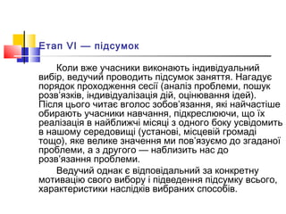 Етап VI — підсумок
Коли вже учасники виконають індивідуальний
вибір, ведучий проводить підсумок заняття. Нагадує
порядок проходження сесії (аналіз проблеми, пошук
розв’язків, індивідуалізація дій, оцінювання ідей).
Після цього читає вголос зобов’язання, які найчастіше
обирають учасники навчання, підкреслюючи, що їх
реалізація в найближчі місяці з одного боку усвідомить
в нашому середовищі (установі, місцевій громаді
тощо), яке велике значення ми пов’язуємо до згаданої
проблеми, а з другого — наблизить нас до
розв’язання проблеми.
Ведучий однак є відповідальний за конкретну
мотивацію свого вибору і підведення підсумку всього,
характеристики наслідків вибраних способів.
 