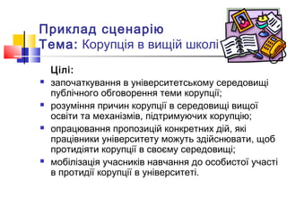 Приклад сценарію
Тема: Корупція в вищій школі
Цілі:
 започаткування в університетському середовищі
публічного обговорення теми корупції;
 розуміння причин корупції в середовищі вищої
освіти та механізмів, підтримуючих корупцію;
 опрацювання пропозицій конкретних дій, які
працівники університету можуть здійснювати, щоб
протидіяти корупції в своєму середовищі;
 мобілізація учасників навчання до особистої участі
в протидії корупції в університеті.
 