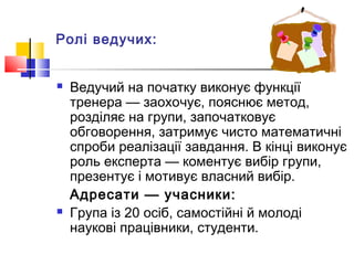 Ролі ведучих:
 Ведучий на початку виконує функції
тренера — заохочує, пояснює метод,
розділяє на групи, започатковує
обговорення, затримує чисто математичні
спроби реалізації завдання. В кінці виконує
роль експерта — коментує вибір групи,
презентує і мотивує власний вибір.
Адресати — учасники:
 Група із 20 осіб, самостійні й молоді
наукові працівники, студенти.
 