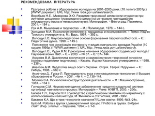 РЕКОМЕНДОВАНА ЛІТЕРАТУРА
 Програма роботи з обдарованою молоддю на 2001–2005 роки. (10 лютого 2001р.)
[WWW документ]. URL http: //www rada.gov.ua/laws/search.
 Воробьев Н.Е., Мизюрова Э.Ю. Развитие творческой активности студентов при
изучении дисциплин гуманитарного цикла (на материале преподавания
иностранного языка в неязыковом вузе): Монография. – Волгоград: Перемена,
2001. – 184 с.
 Лук А.Н. Мышление и творчество. – М.: Политиздат, 1976. – 144 с.
 Холодная М.А. Психология интеллекта: парадоксы и исследования. – Томск: Изд-во
Томского университета. М.: Барс, 1997. – 392 с.
 Волощук І.С. Науково-педагогічні основи формування творчої особистості. – К.:
Педагогічна думка, 1998. – 149 с.
 Положення про організацію екстернату у вищих навчальних закладах України (10
грудня 1995р.) [ WWW документ ]. URL http: //www.rada.gov.ua/laws/search.
 Волощук І.С., Рудик Я.М. Прискорене навчання обдарованої студентської молоді //
Науковий вісник НАУ. – К. – 2003. – № 67. – С.137– 144.
 Андреев В.И. Диалектика воспитания и самовоспитания творческой личности
(основы педагогики творчества). – Казань: Изд-во Казанского университета. – 1988.
– 238 с.
 Алексюк А.М. Педагогіка вищої освіти України. Історія. Теорія: Підручник. – К.:
Либідь, 1998. – 560 с.
 Ахметова Д., Гурье Л. Преподаватель вуза и инновационные технологии // Высшее
образование в России. – 2001. –№ 4. – С.138–144.
 Моляко В.А. Психология конструкторской деятельности. – М.: Машиностроение,
1983. – 134 с.
 Гончаров С.М. Науково-методичне забезпечення кредитно-модульної системи
організації навчального процесу: Монографія – Рівне: НУВГП, 2005. - 266c.
 Багиев Г.Л., Наумов В.Н. Руководство к практическим занятиям по маркетингу с
использованием кейс-метода. М.:Финансы и статистика, 2001.-196с.
 Баханов К.А. Що ж таке технологія навчання?//Шлях освіти.-1999.-№3.-24с.
 Бутз М. Робота в групах і демократичний процес // Робота в групах. Вибрані
статті /Пер. з польс. – Варшава, 1994. – с.1-6.
 