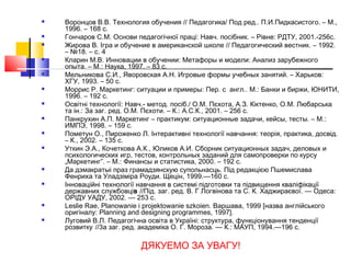  Воронцов В.В. Технология обучения // Педагогика/ Под ред.. П.И.Пидкасистого. – М.,
1996. – 168 с.
 Гончаров С.М. Основи педагогічної праці: Навч. посібник. – Рівне: РДТУ, 2001.-256с.
 Жирова В. Ігра и обучение в американской школе // Педагогический вестник. – 1992.
– №18. – с. 4
 Кларин М.В. Инновации в обучении: Метафоры и модели: Анализ зарубежного
опыта. – М.: Наука, 1997. – 83 с.
 Мельникова С.И., Яворовская А.Н. Игровые формы учебных занятий. – Харьков:
ХГУ, 1993. – 50 с.
 Моррис Р. Маркетинг: ситуации и примеры: Пер. с англ.. М.: Банки и биржи, ЮНИТИ,
1996. – 192 с.
 Освітні технології: Навч.- метод. посіб./ О.М. Пєхота, А.З. Кіктенко, О.М. Любарська
та ін.: За заг. ред. О.М. Пєхоти. – К.: А.С.К., 2001. – 256 с.
 Панкрухин А.П. Маркетинг – практикум: ситуационные задачи, кейсы, тесты. – М.:
ИМПЭ, 1998. – 159 с.
 Пометун О., Пироженко Л. Інтерактивні технології навчання: теорія, практика, досвід.
– К., 2002. – 135 с.
 Уткин Э.А., Кочеткова А.К., Юликов А.И. Сборник ситуационных задач, деловых и
психологических игр, тестов, контрольных заданий для самопроверки по курсу
„Маркетинг”. – М.: Финансы и статистика, 2000. – 192 с.
 Да дэмакратыі праз грамадзянскую супольнасць. Під редакцією Пшемислава
Фенриха та Уладзіміра Роуди. Щецін, 1999.—160 с.
 Інноваційні технології навчання в системі підготовки та підвищення кваліфікації
державних службовців //Під. заг. ред. В. Г Логвінова та С. К. Хаджираєвої. — Одеса:
ОРІДУ УАДУ, 2002. — 253 с.
 Leslie Rae, Planowanie i projektowanie szkoien. Варшава, 1999 [назва англійського
оригіналу: Planning and designing programmes, 1997].
 Луговий В.Л. Педагогічна освіта в Україні: структура, функціонування тенденції
розвитку //3а заг. ред. академіка О. Г. Мороза. — К.: МАУП, 1994.—196 с.
ДЯКУЕМО ЗА УВАГУ!
 