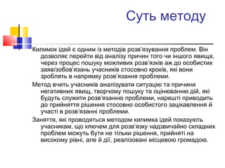 Суть методу
Килимок ідей є одним із методів розв’язування проблем. Він
дозволяє перейти від аналізу причин того чи іншого явища,
через процес пошуку можливих розв’язків аж до особистих
заяв/зобов’язань учасників стосовно кроків, які вони
зроблять в напрямку розв’язання проблеми.
Метод вчить учасників аналізувати ситуацію та причини
негативних явищ, творчому пошуку та оцінюванню дій, які
будуть служити розв’язанню проблеми, нарешті приводить
до прийняття рішення стосовно особистого зацікавлення й
участі в розв’язанні проблеми.
Заняття, які проводяться методом килимка ідей показують
учасникам, що ключем для розв’язку надзвичайно складних
проблем можуть бути не тільки рішення, прийняті на
високому рівні, але й дії, реалізовані місцевою громадою.
 