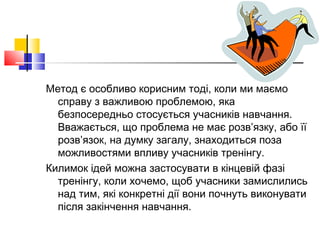 Метод є особливо корисним тоді, коли ми маємо
справу з важливою проблемою, яка
безпосередньо стосується учасників навчання.
Вважається, що проблема не має розв’язку, або її
розв’язок, на думку загалу, знаходиться поза
можливостями впливу учасників тренінгу.
Килимок ідей можна застосувати в кінцевій фазі
тренінгу, коли хочемо, щоб учасники замислились
над тим, які конкретні дії вони почнуть виконувати
після закінчення навчання.
 
