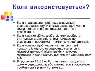 Коли використовується?
 Коли аналізована проблема стосується
безпосередньо групи й існує шанс, щоб члени
групи особисто розпочали діяльність з її
розв’язання.
 Коли нам потрібно, щоб учасники особисто
втягнулися в діяльність, яка приведе до
розв’язання проблеми — зміни існуючої ситуації.
 Коли хочемо, щоб учасники навчання, які
походять із одного середовища (установи,
місцевої громади) після тренінгу взаємно
мотивували один одного до початку запланованих
дій.
 В групах по 10–25 осіб, члени яких походять з
одного середовища, або стикаються з тою самою
проблемою в різних установах.
 