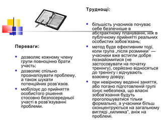 Переваги:
 дозволяє кожному члену
групи повноцінно брати
участь;
 дозволяє спільно
проаналізувати проблему,
а також шукати
потенційних розв’язків.
 мобілізує до прийняття
особистого рішення
стосовно безпосередньої
участі в розв’язуванні
проблеми.
Труднощі:
 більшість учасників почуває
себе безпечніше в
абстрактному плануванні, ніж в
публічному прийнятті реальних
особистих зобов’язань;
 метод буде ефективним тоді,
коли група „після розминки” —
учасники вже встигли добре
познайомитися (не
застосовувати на початку
тренінгу), серйозно відносяться
до тренінгу і відчувають
взаємну довіру;
 при невірному веденні заняття,
або погано підготовленій групі
існує небезпека, що власні
зобов’язання будуть
проголошуватися тільки
формально, а учасники більш
сконцентруються на загальному
вигляді „килимка”, аніж на
проблемі.
 