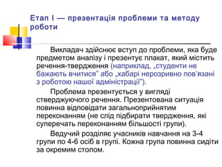Етап І — презентація проблеми та методу
роботи
Викладач здійснює вступ до проблеми, яка буде
предметом аналізу і презентує плакат, який містить
речення-твердження (наприклад, „студенти не
бажають вчитися” або „хабарі нерозривно пов’язані
з роботою нашої адміністрації”).
Проблема презентується у вигляді
стверджуючого речення. Презентована ситуація
повинна відповідати загальноприйнятим
переконанням (не слід підбирати твердження, які
суперечать переконанням більшості групи).
Ведучий розділяє учасників навчання на 3-4
групи по 4-6 осіб в групі. Кожна група повинна сидіти
за окремим столом.
 