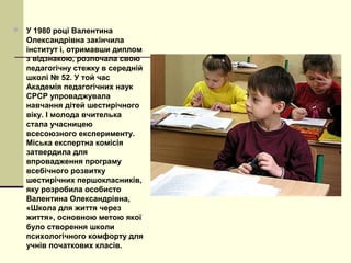  У 1980 році Валентина
Олександрівна закінчила
інститут і, отримавши диплом
з відзнакою, розпочала свою
педагогічну стежку в середній
школі № 52. У той час
Академія педагогічних наук
СРСР упроваджувала
навчання дітей шестирічного
віку. І молода вчителька
стала учасницею
всесоюзного експерименту.
Міська експертна комісія
затвердила для
впровадження програму
всебічного розвитку
шестирічних першокласників,
яку розробила особисто
Валентина Олександрівна,
«Школа для життя через
життя», основною метою якої
було створення школи
психологічного комфорту для
учнів початкових класів.
 
