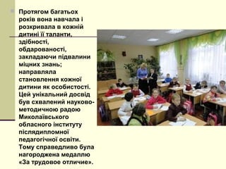  Протягом багатьох
років вона навчала і
розкривала в кожній
дитині її таланти,
здібності,
обдарованості,
закладаючи підвалини
міцних знань;
направляла
становлення кожної
дитини як особистості.
Цей унікальний досвід
був схвалений науково-
методичною радою
Миколаївського
обласного інституту
післядипломної
педагогічної освіти.
Тому справедливо була
нагороджена медаллю
«За трудовое отличие».
 