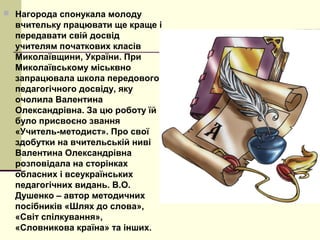  Нагорода спонукала молоду
вчительку працювати ще краще і
передавати свій досвід
учителям початкових класів
Миколаївщини, України. При
Миколаївському міськвно
запрацювала школа передового
педагогічного досвіду, яку
очолила Валентина
Олександрівна. За цю роботу їй
було присвоєно звання
«Учитель-методист». Про свої
здобутки на вчительській ниві
Валентина Олександрівна
розповідала на сторінках
обласних і всеукраїнських
педагогічних видань. В.О.
Душенко – автор методичних
посібників «Шлях до слова»,
«Світ спілкування»,
«Словникова країна» та інших.
 