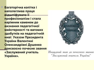  Багаторічна копітка і
наполеглива праця
відшліфувала її
професіоналізм і стала
наріжним каменем до
визнання педагогічної
майстерності та вагомих
здобутків на педагогічній
ниві: Указом Президента
України Валентині
Олександрівні Душенко
присвоєно почесне звання
«Заслужений учитель
України».
 