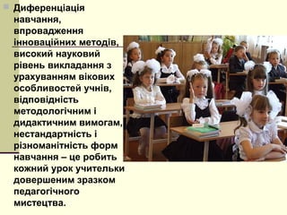  Диференціація
навчання,
впровадження
інноваційних методів,
високий науковий
рівень викладання з
урахуванням вікових
особливостей учнів,
відповідність
методологічним і
дидактичним вимогам,
нестандартність і
різноманітність форм
навчання – це робить
кожний урок учительки
довершеним зразком
педагогічного
мистецтва.
 