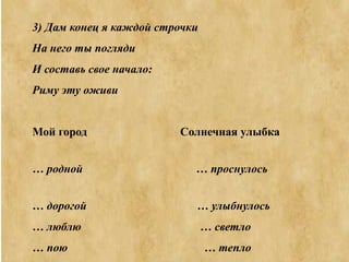 3) Дам конец я каждой строчки
На него ты погляди
И составь свое начало:
Риму эту оживи
Мой город Солнечная улыбка
… родной … проснулось
… дорогой … улыбнулось
… люблю … светло
… пою … тепло
 
