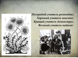 Посередній учитель розповідає,
Хороший учитель пояснює,
Кращий учитель демонструє,
Великий учитель надихає.
 