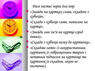 Далі настає черга для ігорДалі настає черга для ігор
 «Знайди на картках слово, складене з«Знайди на картках слово, складене з
кубиків»,кубиків»,
 «Склади з кубиків слово, написане на«Склади з кубиків слово, написане на
картці»,картці»,
 «Знайди своє ім"я на картці серед«Знайди своє ім"я на картці серед
інших»,інших»,
 «Склади з кубиків назву до картинки»,«Склади з кубиків назву до картинки»,
 «Складове лото» (з використанням«Складове лото» (з використанням
картинок із зображенням тварин ікартинок із зображенням тварин і
неповним підписом на картинці танеповним підписом на картинці та
картинок із складом, якого некартинок із складом, якого не
вистачає).вистачає).
 