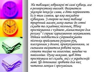 На таблицях зображені ті самі кубики, алеНа таблицях зображені ті самі кубики, але
в розгорнутому вигляді. Виховательв розгорнутому вигляді. Вихователь
указкою показує слова, а діти порівнюютьуказкою показує слова, а діти порівнюють
їх із тим словом, що вже викладенеїх із тим словом, що вже викладене
кубиками. З опорою на такі таблицікубиками. З опорою на такі таблиці
трирічний малюк легко вивчає до сотнітрирічний малюк легко вивчає до сотні
складів та складових пісеньок. Такескладів та складових пісеньок. Таке
проспівування є чудовою „гімнастикою дляпроспівування є чудовою „гімнастикою для
розуму” і сприяє коригуванню звуковимови.розуму” і сприяє коригуванню звуковимови.
Дітям подобається супроводжуватиДітям подобається супроводжувати
пісеньки грайливими рухами рук,пісеньки грайливими рухами рук,
плесканням у долоні, притупуваннями, заплесканням у долоні, притупуваннями, за
сигналом вихователя робити паузи,сигналом вихователя робити паузи,
співати тихіше чи голосніше, швидше чиспівати тихіше чи голосніше, швидше чи
повільніше. Дуже важливо, щоб дітиповільніше. Дуже важливо, щоб діти
проспівували всі склади, які є в українськійпроспівували всі склади, які є в українській
мові. Це допомагає зробити для нихмові. Це допомагає зробити для них
читання легким і зрозумілим.читання легким і зрозумілим.
 