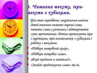 3. Читання тексту, ігри-3. Читання тексту, ігри-
тексти з кубиками.тексти з кубиками.
Цей етап передбачає закріплення вмінняЦей етап передбачає закріплення вміння
дітей впевнено читати окремі слова,дітей впевнено читати окремі слова,
читати слова у реченнях і відтворюватичитати слова у реченнях і відтворювати
суть прочитаного. Дітям пропонують ігрисуть прочитаного. Дітям пропонують ігри
з картками, ігри-головоломки з кубиками із картками, ігри-головоломки з кубиками і
роботу з текстом:роботу з текстом:
 «Підбери потрібний колір»,«Підбери потрібний колір»,
 «Підбери потрібне слово»,«Підбери потрібне слово»,
 «Який предмет я загадала?»,«Який предмет я загадала?»,
 «Знайди продовження слова» та ін.«Знайди продовження слова» та ін.
 