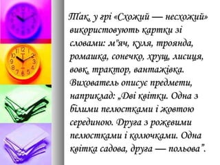 Так, у грі «Схожий — несхожий»Так, у грі «Схожий — несхожий»
використовують картки зівикористовують картки зі
словами: м"яч, куля, троянда,словами: м"яч, куля, троянда,
ромашка, сонечко, хрущ, лисиця,ромашка, сонечко, хрущ, лисиця,
вовк, трактор, вантажівка.вовк, трактор, вантажівка.
Вихователь описує предмети,Вихователь описує предмети,
наприклад: „Дві квітки. Одна знаприклад: „Дві квітки. Одна з
білими пелюстками і жовтоюбілими пелюстками і жовтою
серединою. Друга з рожевимисерединою. Друга з рожевими
пелюстками і колючками. Однапелюстками і колючками. Одна
квітка садова, друга — польова”.квітка садова, друга — польова”.
 