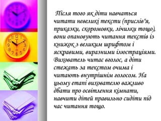 Після того як діти навчатьсяПісля того як діти навчаться
читати невеликі тексти (прислів"я,читати невеликі тексти (прислів"я,
приказки, скоромовки, лічилки тощо),приказки, скоромовки, лічилки тощо),
вони опановують читання текстів ізвони опановують читання текстів із
книжок з великим шрифтом ікнижок з великим шрифтом і
яскравими, виразними ілюстраціями.яскравими, виразними ілюстраціями.
Вихователь читає вголос, а дітиВихователь читає вголос, а діти
стежать за текстом очима істежать за текстом очима і
читають внутрішнім голосом. Начитають внутрішнім голосом. На
цьому етапі вихователю важливоцьому етапі вихователю важливо
дбати про освітлення кімнати,дбати про освітлення кімнати,
навчити дітей правильно сидіти піднавчити дітей правильно сидіти під
час читання тощо.час читання тощо.
 