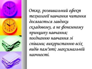 Отже, розвивальний ефектОтже, розвивальний ефект
технології навчання читаннятехнології навчання читання
досягається завдякидосягається завдяки
складовому, а не фонемномускладовому, а не фонемному
принципу навчання;принципу навчання;
поєднанню навчання зіпоєднанню навчання зі
співами; використанню всіхспівами; використанню всіх
видів пам"яті; максимальнійвидів пам"яті; максимальній
наочності.наочності.
 