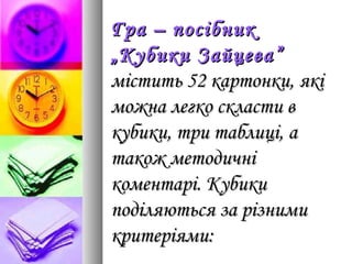 Гра – посібникГра – посібник
„Кубики Зайцева”„Кубики Зайцева”
містить 52 картонки, якімістить 52 картонки, які
можна легко скласти вможна легко скласти в
кубики, три таблиці, акубики, три таблиці, а
також методичнітакож методичні
коментарі. Кубикикоментарі. Кубики
поділяються за різнимиподіляються за різними
критеріями:критеріями:
 