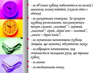  - за об’ємом кубики поділяються на великі і- за об’ємом кубики поділяються на великі і
маленькі, великі подвійні, (склеєні один змаленькі, великі подвійні, (склеєні один з
одним);одним);
 - за кольровими ознаками. За кольром- за кольровими ознаками. За кольром
ккубики розпізнають, послуговуючиськкубики розпізнають, послуговуючись
такою схемою: „золотий” – жовтий,такою схемою: „золотий” – жовтий,
„залізний”- сірий, „дерев’яно – золотий”,„залізний”- сірий, „дерев’яно – золотий”,
„залізо – дерев’яний”;„залізо – дерев’яний”;
 - за звучанням наповнювача (кубики- за звучанням наповнювача (кубики
Зайцева, що звучать), відсутність звуку;Зайцева, що звучать), відсутність звуку;
 - за вібрацією наповнювача, яка- за вібрацією наповнювача, яка
спиймається пальцями руки, що тримаєспиймається пальцями руки, що тримає
кубик;кубик;
 - за вагою;- за вагою;
 - за поєднаннями ознак.- за поєднаннями ознак.
 