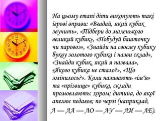 На цьому етапі діти виконують такіНа цьому етапі діти виконують такі
ігрові вправи: «Вгадай, який кубикігрові вправи: «Вгадай, який кубик
звучить», «Підбери до маленькогозвучить», «Підбери до маленького
великий кубик», «Побудуй башточкувеликий кубик», «Побудуй башточку
чи паровоз», «Знайди на своєму кубикучи паровоз», «Знайди на своєму кубику
букву золотого кубика і назви склад»,букву золотого кубика і назви склад»,
«Знайди кубик, який я назвала»,«Знайди кубик, який я назвала»,
«Якого кубика не стало?», «Що«Якого кубика не стало?», «Що
змінилось?». Коли називають «ім"я»змінилось?». Коли називають «ім"я»
та «прізвище» кубика, складита «прізвище» кубика, склади
промовляють: хором; дитина, до якоїпромовляють: хором; дитина, до якої
апелює педагог; по черзі (наприклад,апелює педагог; по черзі (наприклад,
Л — ЛА — ЛО — ЛУ — ЛИ — ЛЕ).Л — ЛА — ЛО — ЛУ — ЛИ — ЛЕ).
 